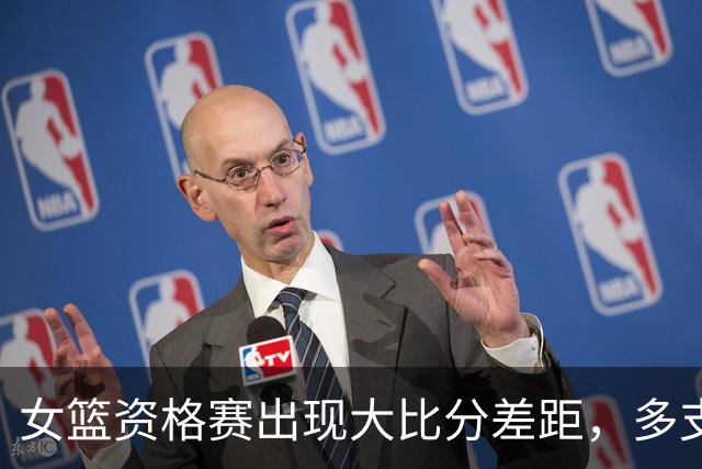 女篮资格赛出现大比分差距，多支队伍表现亮眼